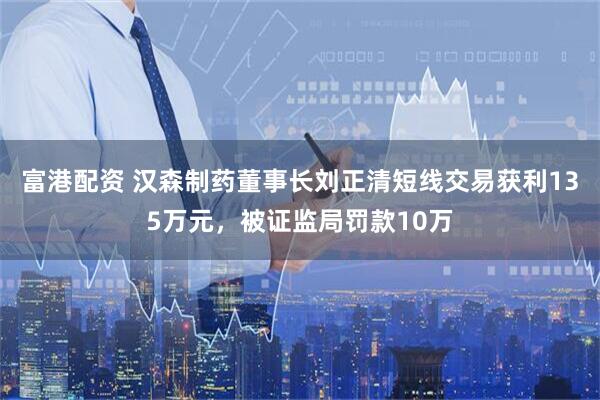 富港配资 汉森制药董事长刘正清短线交易获利135万元，被证监局罚款10万