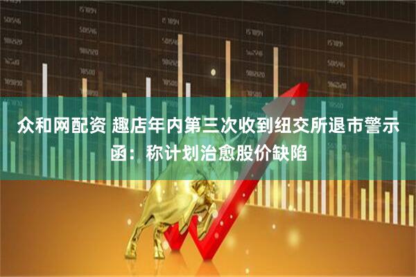 众和网配资 趣店年内第三次收到纽交所退市警示函：称计划治愈股价缺陷