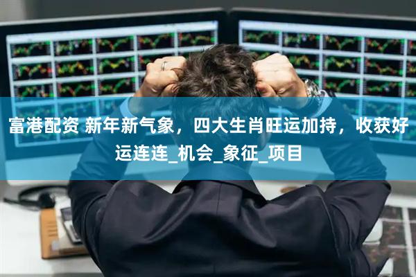 富港配资 新年新气象，四大生肖旺运加持，收获好运连连_机会_象征_项目