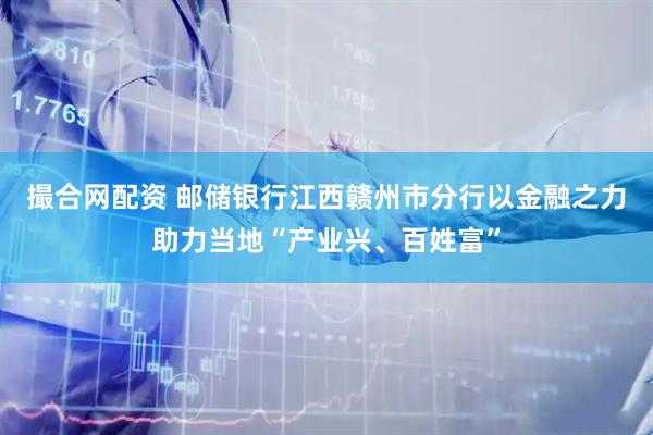 撮合网配资 邮储银行江西赣州市分行以金融之力助力当地“产业兴、百姓富”