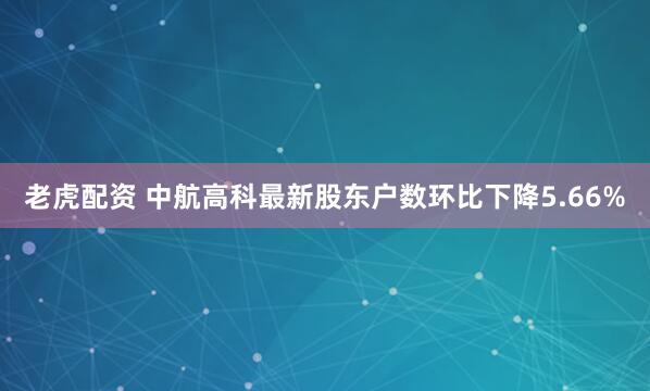老虎配资 中航高科最新股东户数环比下降5.66%