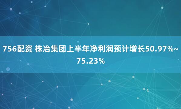 756配资 株冶集团上半年净利润预计增长50.97%~75.23%
