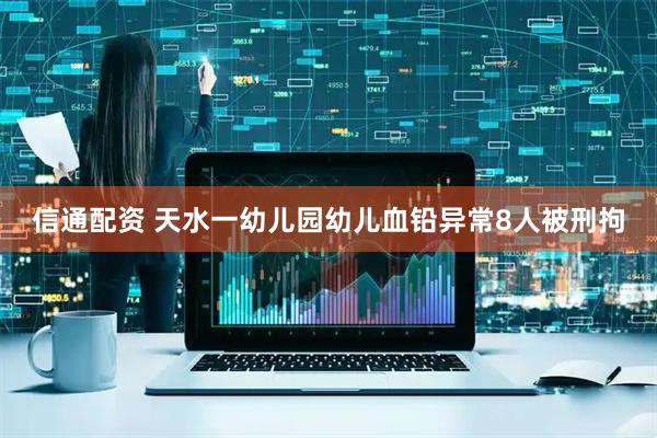 信通配资 天水一幼儿园幼儿血铅异常8人被刑拘