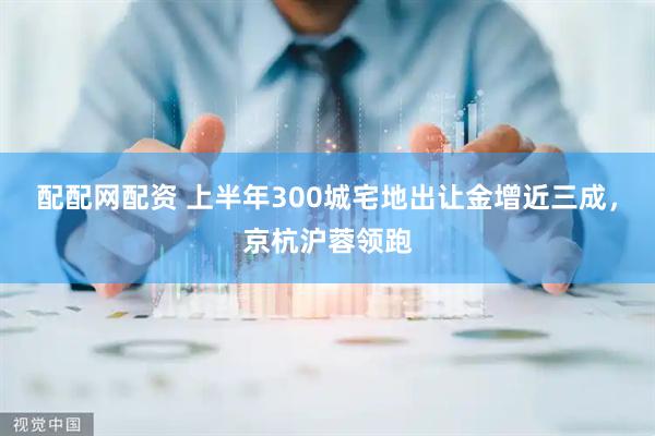 配配网配资 上半年300城宅地出让金增近三成，京杭沪蓉领跑