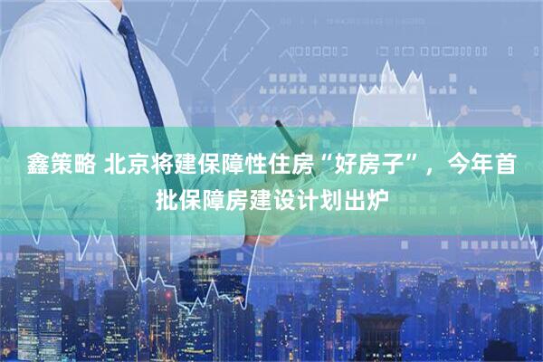 鑫策略 北京将建保障性住房“好房子”，今年首批保障房建设计划出炉