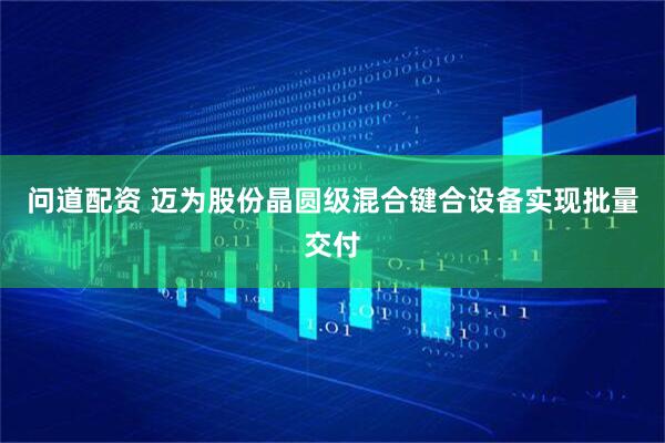 问道配资 迈为股份晶圆级混合键合设备实现批量交付