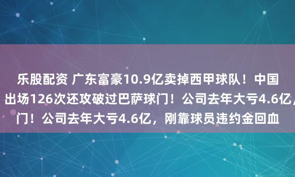 乐股配资 广东富豪10.9亿卖掉西甲球队！中国球星武磊曾效力于此，出场126次还攻破过巴萨球门！公司去年大亏4.6亿，刚靠球员违约金回血