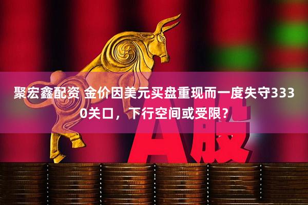 聚宏鑫配资 金价因美元买盘重现而一度失守3330关口，下行空间或受限？