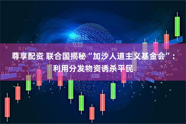 尊享配资 联合国揭秘“加沙人道主义基金会”：利用分发物资诱杀平民