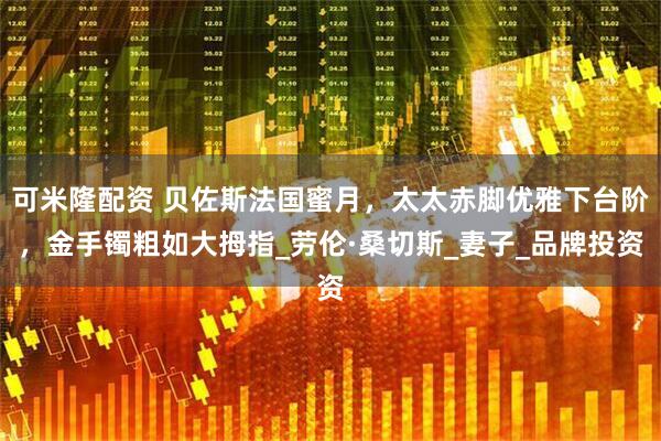 可米隆配资 贝佐斯法国蜜月，太太赤脚优雅下台阶，金手镯粗如大拇指_劳伦·桑切斯_妻子_品牌投资