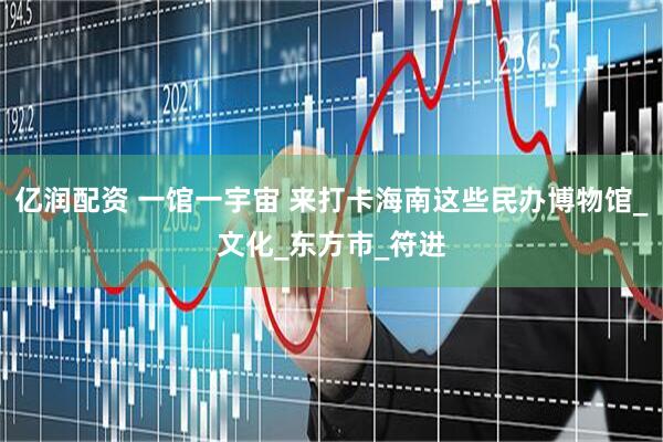 亿润配资 一馆一宇宙 来打卡海南这些民办博物馆_文化_东方市_符进