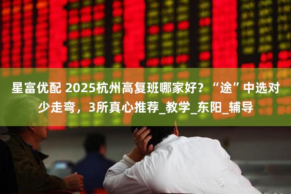 星富优配 2025杭州高复班哪家好？“途”中选对少走弯，3所真心推荐_教学_东阳_辅导