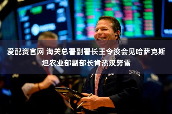 爱配资官网 海关总署副署长王令浚会见哈萨克斯坦农业部副部长肯热汉努雷