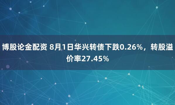 博股论金配资 8月1日华兴转债下跌0.26%，转股溢价率27.45%