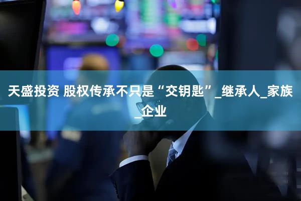 天盛投资 股权传承不只是“交钥匙”_继承人_家族_企业