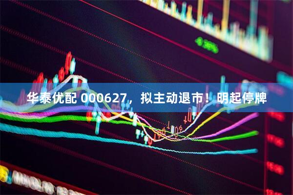 华泰优配 000627，拟主动退市！明起停牌