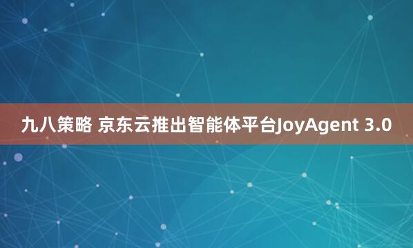 九八策略 京东云推出智能体平台JoyAgent 3.0