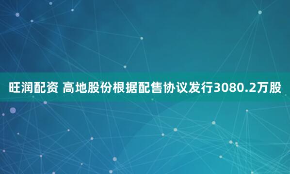 旺润配资 高地股份根据配售协议发行3080.2万股