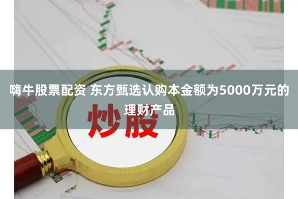 嗨牛股票配资 东方甄选认购本金额为5000万元的理财产品