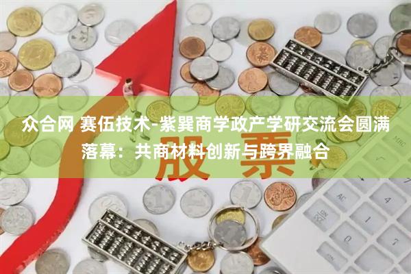 众合网 赛伍技术-紫巽商学政产学研交流会圆满落幕:共商材料创新与跨界融合