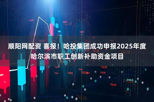 顺阳网配资 喜报!哈投集团成功申报2025年度哈尔滨市职工创新补助资金项目